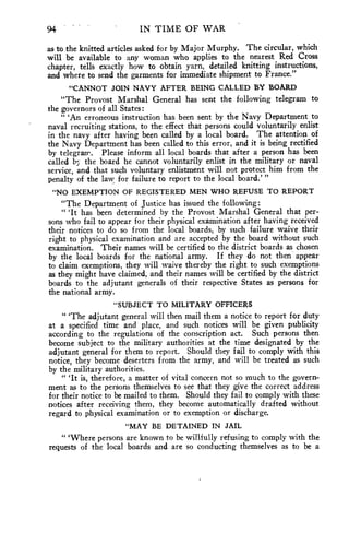 94 IN TIME OF WAR 
as to the knitted articles asked for by Major Murphy. The circular, which 
will be available to any woman who applies to the nearest Red Cross 
chapter, tells exactly how to obtain yarn, detailed knitting instructions, 
and where to send the garments for immediate shipment to France." 
"CANNOT JOIN NAVY AFTER BEING CALLED BY BOARD 
"The Provost Marshal General has sent the following telegram to 
the governors of all States: 
" 'An erroneous instruction has been sent by the Navy Department to 
naval recruiting stations, to the effect that persons could voluntarily enlist 
in the navy after having been called by a local board. The attention of 
the Navy Department has been called to this error, and it is being rectified 
by telegram. Please inform all local boards that after a person has been 
called the board he cannot voluntarily enlist in the military or naval 
service, and that such voluntary enlistment will not protect him from the 
penalty of the law for failure to report to the local board.' " 
"NO EXEMPTION OF REGISTERED MEN WHO REFUSE TO REPORT 
"The Department of Justice has issued the following: 
" 'It has been determined by the Provost Marshal General that per-sons 
who fail to appear for their physical examination after having received 
their notices to do so from the local boards, by such failure waive their 
right to physical examination and are accepted by the board without such 
examination. Their names will be certified to the district boards as chosen 
by the local boards for the national army. If they do not then appear 
to claim exemptions, they will waive thereby the right to such exemptions 
as they might have claimed, and their names will be certified by the district 
boards to the adjutant generals of their respective States as persons for 
the national army. 
"SUBJECT TO MILITARY OFFICERS 
" 'The adjutant general will then mail them a notice to report for duty 
at a specified time and place, and such notices will be given publicity 
according to the regulations of the conscription act. Such persons then 
become subject to the military authorities at the time designated by the 
adjutant general for them to report. Should they fail to comply with this 
notice, they become deserters from the army, and will be treated as such 
by the military authorities. 
" 'It is, therefore, a matter of vital concern not so much to the govern-ment 
as to the persons themselves to see that they give the correct address 
for their notice to be mailed to them. Should they fail to comply with these 
notices after receiving them, they become automatically drafted without 
regard to physical examination or to exemption or discharge. 
"MAY BE DETAINED IN JAIL 
" 'Where persons are known to be willfully refusing to comply with the 
requests of the local boards and are so conducting themselves as to be a 
 