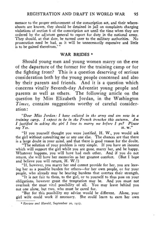 REGISTRATION AND DRAFT IN WORLD WAR 95 
menace to the proper enforcement of the conscription act, and their where-abouts 
are known, they should be detained in jail on complaints charging 
violations of section 6 of the conscription act until the time when they are 
ordered by the adjutant general to report for duty in the national army. 
They should, at that date, be turned over to the military authorities. No 
prosecution need be had, as it will be unnecessarily expensive and little 
is to be gained therefrom.' " 
WAR BRIDES * 
Should young men and young women marry on the eve 
of the departure of the former for the training camp or for 
the fighting front? This is a question deserving of serious 
consideration both by the young people concerned and also 
by their parents and friends. And it is a question which 
concerns vitally Seventh-day Adventist young people and 
parents as well as others. The following article on the 
question by Miss Elizabeth Jordan, in the Washington 
Times, contains suggestions worthy of careful consider-ation: 
"Dear Miss Jordan: I have enlisted in the army and am now in a 
training camp. I expect to be in the French trenches this autumn. Am 
I justified in asking the girl I love to marry me before I go? Please 
say Yes. H. W." 
"If you yourself thought you were justified, H. W., you would ask 
the girl without consulting me or any one else. The chances are that there 
is a large doubt in your mind, and that there is good reason for the doubt. 
"The solution of your problem is very simple. If you have an income 
which will support the girl while you are gone, marry her, and be happy. 
Whatever happens, you will have had each other. And if you do not 
return, she will have her memories as her greatest comfort. (But I hope 
and believe you will return, H. W. !) 
"If, however, you marry her and cannot provide for her, you are leav-ing 
her as a possible burden for others—for her own people, or for your 
people, who already may be bearing burdens that overtax their strength. 
"It is not fair to them, to the girl, or to yourself to thus pass on your 
obligations, however great the temptation may be. And you must not 
overlook the most vital possibility of all. You may leave behind you 
not one alone, but two, who must be cared for. 
"But for this possibility my advice would be different. Alone, your 
girl wife could work if necessary. She could learn to earn her own 
* Review and Herald, September 20, 1917. 
 