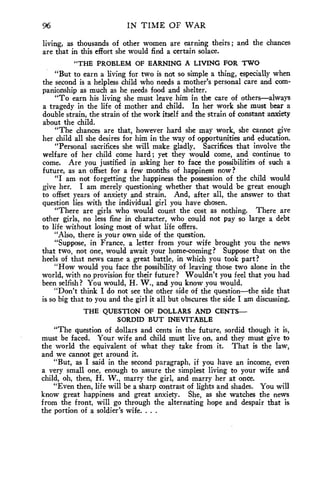 96 IN TIME OF WAR 
living, as thousands of other women are earning theirs ; and the chances 
are that in this effort she would find a certain solace. 
"THE PROBLEM OF EARNING A LIVING FOR TWO 
"But to earn a living for two is not so simple a thing, especially when 
the second is a helpless child who needs a mother's personal care and com-panionship 
as much as he needs food and shelter. 
"To earn his living she must leave him in the care of others—always 
a tragedy in the life of mother and child. In her work she must bear a 
double strain, the strain of the work itself and the strain of constant anxiety 
about the child. 
"The chances are that, however hard she may work, she cannot give 
her child all she desires for him in the way of opportunities and education. 
"Personal sacrifices she will make gladly. Sacrifices that involve the 
welfare of her child come hard ; yet they would come, and continue to 
come. Are you justified in asking her to face the possibilities of such a 
future, as an offset for a few months of happiness now? 
"I am not forgetting the happiness the possession of the child would 
give her. I am merely questioning whether that would be great enough 
to offset years of anxiety and strain. And, after all, the answer to that 
question lies with the individual girl you have chosen. 
"There are girls who would count the cost as nothing. There are 
other girls, no less fine in character, who could not pay so large a debt 
to life without losing most of what life offers. 
"Also, there is your own side of the question. 
"Suppose, in France, a letter from your wife brought you the news 
that two, not one, would await your home-coming? Suppose that on the 
heels of that news came a great battle, in which you took part? 
"How would you face the possibility of leaving those two alone in the 
world, with no provision for their future? Wouldn't you feel that you had 
been selfish? You would, H. W., and you know you would. 
"Don't think I do not see the other side of the question—the side that 
is so big that to you and the girl it all but obscures the side I am discussing. 
THE QUESTION OF DOLLARS AND CENTS-SORDID 
BUT INEVITABLE 
"The question of dollars and cents in the future, sordid though it is, 
must be faced. Your wife and child must live on, and they must give to 
the world the equivalent of what they take from it. That is the law, 
and we cannot get around it. 
"But, as I said in the second paragraph, if you have an income, even 
a very small one, enough to assure the simplest living to your wife and 
child, oh, then, H. W., marry the girl, and marry her at once. 
"Even then, life will be a sharp contrast of lights and shades. You will 
know great happiness and great anxiety. She, as she watches the news 
from the front, will go through the alternating hope and despair that is 
the portion of a soldier's wife. . . . 
 