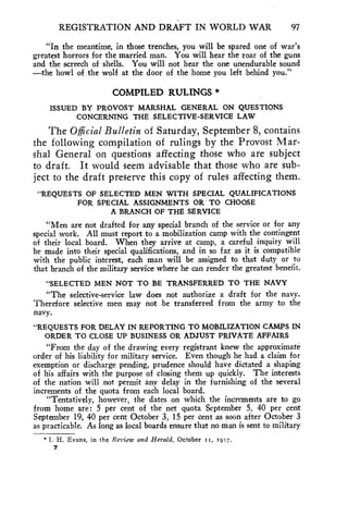 REGISTRATION AND DRAFT IN WORLD WAR 97 
"In the meantime, in those trenches, you will be spared one of war's 
greatest horrors for the married man. You will hear the roar of the guns 
and the screech of shells. You will not hear the one unendurable sound 
—the howl of the wolf at the door of the home you left behind you." 
COMPILED RULINGS * 
ISSUED BY PROVOST MARSHAL GENERAL ON QUESTIONS 
CONCERNING THE SELECTIVE-SERVICE LAW 
The Official Bulletin of Saturday, September 8, contains 
the following compilation of rulings by the Provost Mar-shal 
General on questions affecting those who are subject 
to draft. It would seem advisable that those who are sub-ject 
to the draft preserve this copy of rules affecting them. 
"REQUESTS OF SELECTED MEN WITH SPECIAL QUALIFICATIONS 
FOR SPECIAL ASSIGNMENTS OR TO CHOOSE 
A BRANCH OF THE SERVICE 
"Men are not drafted for any special branch of the service or for any 
special work. All must report to a mobilization camp with the contingent 
of their local board. When they arrive at camp, a careful inquiry will 
be made into their special qualifications, and in so far as it is compatible 
with the public interest, each man will be assigned to that duty or to 
that branch of the military service where he can render the greatest benefit. 
"SELECTED MEN NOT TO BE TRANSFERRED TO THE NAVY 
"The selective-service law does not authorize a draft for the navy. 
Therefore selective men may not be transferred from the army to the 
navy. 
"REQUESTS FOR DELAY IN REPORTING TO MOBILIZATION CAMPS IN 
ORDER TO CLOSE UP BUSINESS OR ADJUST PRIVATE AFFAIRS 
"From the day of the drawing every registrant knew the approximate 
order of his liability for military service. Even though he had a claim for 
exemption or discharge pending, prudence should have dictated a shaping 
of his affairs with the purpose of closing them up quickly. The interests 
of the nation will not permit any delay in the furnishing of the several 
increments of the quota from each local board. 
"Tentatively, however, the dates on which the increments are to go 
from home are: 5 per cent of the net quota September 5, 40 per cent 
September 19, 40 per cent October 3, 15 per cent as soon after October 3 
as practicable. As long as local boards ensure that no man is sent to military 
*1. H. Evans, in the Review and Herald, October ts, 1917. 
7 
 