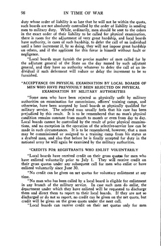 98 IN TIME OF WAR 
duty whose order of liability is so late that he will not be within the quota, 
such boards are not absolutely controlled by the order of liability in sending 
men to military duty. While, ordinarily, men should be sent to the colors 
in the exact order of their liability to be called for physical examination, 
there is room for the adjustment of very great hardship, and local boards 
have authority, in cases of such hardship, to defer the call of an individual 
until a later increment if, by so doing, they will not impose great hardship 
on others, and if the applicant for this favor is himself without fault or 
negligence. 
"Local boards must furnish the precise number of men called for by 
the adjutant general of the State on the day named by such adjutant 
general, and they have no authority whatever to defer the call of an in-dividual 
if such deferment will reduce or delay the increment to be so 
furnished. 
"ACCEPTANCE ON PHYSICAL EXAMINATION BY LOCAL BOARDS OF 
MEN WHO HAVE PREVIOUSLY BEEN REJECTED ON PHYSICAL 
EXAMINATION BY MILITARY AUTHORITIES 
"Some men who have been rejected as physically unfit by military 
authorities on examination for commissions, officers' training camps, and 
otherwise, have been accepted by local boards as physically qualified for 
military service. The selected man usually feels that his case has been 
prejudiced by this result. It is to be remembered that no man's physical 
condition remains constant from month to month or even from day to day. 
Local boards cannot be controlled by the result of prior physical examina-tions, 
and no exception in the operation of the selective-service law can be 
made in such circumstances. It is to be remembered, however, that a man 
may be commissioned or assigned to a training camp from his status as 
a drafted man, and also that before he is finally accepted for duty in the 
national army he will again be examined by the military authorities. 
"CREDITS FOR REGISTRANTS WHO ENLIST VOLUNTARILY 
"Local boards have received credit on their gross quotas for men who 
have enlisted voluntarily prior to July 1. They will receive credit on 
their gross quotas under any subsequent call for men who enlist or have 
enlisted voluntarily since June 30. 
"No credit can be given on net quotas for voluntary enlistment at any 
time. 
"No man who has been called by a local board is eligible for enlistment 
in any branch of the military service. In case such men do enlist, the 
department under which they have enlisted will be requested to discharge 
them and direct them to report to their local boards. If they are not so 
discharged or do not so report, no credit can be given on the net quota, but 
credit will be given on the gross quota under the next call. 
"Local boards can receive credit on their net quotas only for men 
 