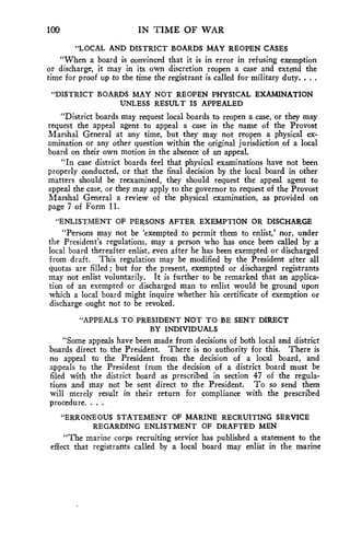 100 IN TIME OF WAR 
"LOCAL AND DISTRICT BOARDS MAY REOPEN CASES 
"When a board is convinced that it is in error in refusing exemption 
or discharge, it may in its own discretion reopen a case and extend the 
time for proof up to the time the registrant is called for military duty. . . . 
"DISTRICT BOARDS MAY NOT REOPEN PHYSICAL EXAMINATION 
UNLESS RESULT IS APPEALED 
"District boards may request local boards to reopen a case, or they may 
request the appeal agent to appeal a case in the name of the Provost 
Marshal General at any time, but they may not reopen a physical ex-amination 
or any other question within the original jurisdiction of a local 
board on their own motion in the absence of an appeal. 
"In case district boards feel that physical examinations have not been 
properly conducted, or that the final decision by the local board in other 
matters should be reexamined, they should request the appeal agent to 
appeal the case, or they may apply to the governor to request of the Provost 
Marshal General a review of the physical examination, as provided on 
page 7 of Form 11. 
"ENLISTMENT OF PERSONS AFTER EXEMPTION OR DISCHARGE 
"Persons may not be 'exempted to permit them to enlist,' nor, under 
the President's regulations, may a person who has once been called by a 
local board thereafter enlist, even after he has been exempted or discharged 
from draft. This regulation may be modified by the President after all 
quotas are filled; but for the present, exempted or discharged registrants 
may not enlist voluntarily. It is further to be remarked that an applica-tion 
of an exempted or discharged man to enlist would be ground upon 
which a local board might inquire whether his certificate of exemption or 
discharge ought not to be revoked. 
"APPEALS TO PRESIDENT NOT TO BE SENT DIRECT 
BY INDIVIDUALS 
"Some appeals have been made from decisions of both local and district 
boards direct to the President. There is no authority for this. There is 
no appeal to the President from the decision of a local board, and 
appeals to the President from the decision of a district board must be 
filed with the district board as prescribed in section 47 of the regula-tions 
and may not be sent direct to the President. To so send them 
will merely result in their return for compliance with the prescribed 
procedure. . . 
"ERRONEOUS STATEMENT OF MARINE RECRUITING SERVICE 
REGARDING ENLISTMENT OF DRAFTED MEN 
"The marine corps recruiting service has published a statement to the 
effect that registrants called by a local board may enlist in the marine 
 