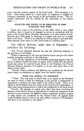 REGISTRATION AND DRAFT IN WORLD WAR 101 
corps, with the written consent of the local board. This statement is in 
error. After being called by a local board, no registrant is eligible for 
voluntary enlistment in any branch of the government service. This er-roneous 
instruction will be recalled by the authorities of the marine 
corps. . . . 
"SELECTED MEN FOUND TO BE EMPLOYED IN SOME 
AUXILIARY WAR WORK 
"Cases have come to the attention of this office where a man called 
to military duty is found to be engaged in service in connection with the 
army in the Young Men's Christian Association or in other similar service. 
Requests have been made to discharge or exempt such men or to assign 
them to this duty. There is no authority for this procedure, and such men, 
when selected, must report to their local boards for military duty." 
The Official Bulletin, under date of September 12, 
published the following: 
"The Provost Marshal General has sent the following telegram to 
the governors of all States: 
" 'Please communicate to all local and district boards and give the widest 
possible newspaper publicity to the following: 
" 'First. By the regulations of the President governing appeals from the 
action of district boards the claim of appeal must be filed with the district 
board and cannot be received if sent direct to the President, the Provost 
Marshal General, members of Congress, or to any other place than to the 
district board itself. 
" 'Second. Papers, evidence, and affidavits not considered by the district 
board cannot be considered on appeal from the district board. 
"BASIS FOR APPEALS TO PRESIDENT 
" 'Third. The only cases in which there is an appeal to the President 
are cases in which a claim for discharge on the ground of engagement in 
agriculture or industry has been made in the district board. There is no 
appeal to the President from the action of the local board in dependency or 
other cases whose determination is within the jurisdiction of the local board. 
" 'Fourth. All attempts to appeal cases other than those involving the 
decision of the district board on agricultural or industrial exemptions from 
whatever source received ; all affidavits, letters, arguments, evidence, papers, 
or other matter not considered by the district board; all appeals made 
to the President direct or sent to any other official or person in Washington, 
will have to be returned to the sender.' " 
 