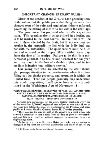 102 IN TIME OF WAR 
IMPORTANT CHANGES IN DRAFT RULES* 
MOST of the readers of the Review have probably seen, 
in the columns of the public press, that the government has 
changed some of the rules and regulations hitherto enforced, 
governing the calling of men who are within the draft age. 
The government has prepared what it calls a question-naire. 
This questionnaire is being printed in a leaflet, and 
is to be mailed to the local boards. In due time it will be 
sent to those affected by the draft, but if any one does not 
receive it, the responsibility lies with the individual and 
not with the authorities. The questionnaire must be filled 
out and returned to the proper officers within seven days 
from the date of its receipt. Failure to do this "is a mis-demeanor 
punishable by fine or imprisonment for one year, 
and may result in the loss of valuable rights, and in im-mediate 
induction into military service." 
Our young men who are affected by the draft should 
give prompt attention to the questionnaire when it arrives, 
filling out the blanks properly, and returning it within the 
limited time. That our people generally may understand 
this whole proposition, I will quote from an article pub-lished 
in the Washington Post of November i8: 
"DRAFT RULES DRASTIC—SECRETARY OF WAR CAN AT ANY TIME 
REVOKE EXEMPTIONS AND DISREGARD DEFERRED CLASSIFI-CATIONS— 
SLIGHT DEFORMITIES EXCUSE NO LONGER 
FROM SERVICE—EFFECTIVE NOVEMBER 20 
"Drastic new regulations for the draft, making practically every one 
of the more than 9,000,000 registered men subject to war duty, if not at 
the front then behind the lines, were approved by the President and made 
public by Provost Marshal General Enoch H. Crowder yesterday. 
"They mobilize the war strength of the country to a point where only 
a word is necessary to take a man from his desk or plow or workbench, 
and put him in a trench or armored motorcar or munitions factory or 
shipbuilding plant. 
"Authority is given to Secretary Baker to revoke any exemption or 
disregard at any time the deferred classification and order of call of any 
* I. H. Evans, in the Review and Herald, November 29, 1917. 
 