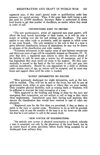 REGISTRATION AND DRAFT IN WORLD WAR 103 
registered man, if that man's special trade or qualifications make him 
necessary for special services. Thus, if the army finds itself facing a sud-den 
need for 25,000 chauffeurs, Secretary Baker is authorized to direct 
local boards to get that number of chauffeurs, no matter where they stand 
in order of call. 
"OCCUPATIONS EASY TO OBTAIN 
"The new questionnaires, which all registered men must answer, will 
afford the local boards knowledge of their trades, so it will be only a 
matter of looking over the list and picking out chauffeurs. The same 
applies to any other trade or profession, need for experts in which arises 
in any army branch. The only exception to the rule is that if a man is 
given deferred classification because of dependents, he may not be drawn 
in advance of his classification and order number. 
"Voluntary enlistments in the regular army of men between twenty-one 
and thirty-one years of age will be completely stopped on December 15. If, 
after that date, a registered man desires to enter the service ahead of 
his liability to call, he must sign a waiver for all exemption, and if he 
has dependents they must waive all claim to his support. He then auto-matically 
is moved to the head of the list subject to call, and goes into 
uniform immediately. Should his sole dependents be a child or children 
under sixteen years of age, no waiver will be accepted, and he must stay 
home and support them until his order is reached. 
"SLIGHT DEFORMITIES NO EXCUSE 
"Men previously discharged for slight deformities, such as flat feet, 
will be recalled. They will not be sent to the front, but will be put on 
government work, either at army depots or where they are most needed. 
Only complete physical disability, such as missing limbs or blindness, will 
be sufficient to warrant the total exemption of a man. 
"Men employed in the building and fitting of ships for the navy and 
emergency fleet corporation, are not subject to call as long as they retain 
those employments. Immediately upon their leaving such positions, they 
assume the classification they would have received in case of other em-ployment. 
"Registered men for the first time are permitted, if they so desire, to 
enlist in the navy or marine corps. Permission to do so will be granted, 
however, only in case the number of the man is so far down on the order 
list that he is not subject to call in the second draft. 
"NEW SYSTEM OF EXAMINATIONS 
"An entirely new system of physical examination is ordered, whereby 
a man is examined, not only by the physicians of the local board, but by 
an expert board of seven specialists, before finally being accepted for or 
discharged from military duty. 
 
