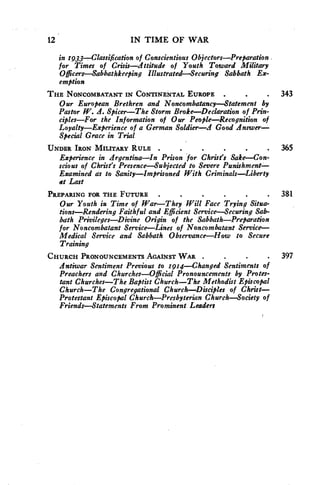 12 IN TIME OF WAR 
in 1933--Classification of Conscientious Objectors—Preparation 
for Times of Crisis—Attitude of Youth Toward Military 
Officers—Sabbathkeeping Illustrated—Securing Sabbath Ex-emption 
THE NONCOMBATANT IN CONTINENTAL EUROPE . 343 
Our European Brethren- and Noncombatancy—Statement by 
Pastor W. A. Spicer—The Storm Broke—Declaration of Prin-ciples— 
For the Information of Our People—Recognition of 
Loyalty—Experience of a German Soldier—A Good Answer— 
Special Grace in Trial 
UNDER IRON MILITARY RULE . 365 
Experience in Argentina—In Prison for Christ's Sake—Con-scious 
of Christ's Presence—Subjected to Severe Punishment— 
Examined as to Sanity—Imprisoned With Criminals—Liberty 
at Last 
PREPARING FOR THE FUTURE . 381 
Our Youth in Time of War—They Will Face Trying Situa-tions— 
Rendering Faithful and Efficient Service—Securing Sab-bath 
Privileges—Divine Origin of the Sabbath—Preparation 
for Noncombatant Service—Lines of Noncombatant Service— 
Medical Service and Sabbath Observance—How to Secure 
Training 
CHURCH PRONOUNCEMENTS AGAINST WAR . . 397 
Antiwar Sentiment Previous to 1914—Changed Sentiments of 
Preachers and Churches—Official Pronouncements by Protes-tant 
Churches—The Baptist Church—The Methodist Episcopal 
Church—The Congregational Church—Disciples of Christ— 
Protestant Episcopal Church—Presbyterian Church—Society of 
Friends—Statements From Prominent Leaders 
 