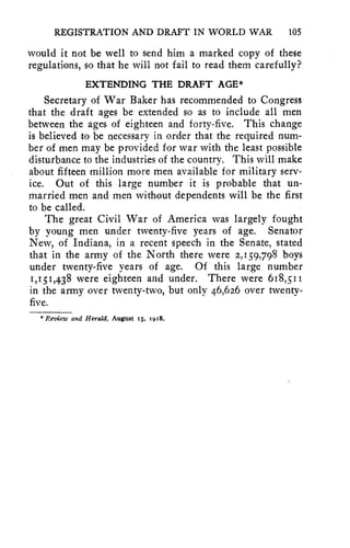 REGISTRATION AND DRAFT IN WORLD WAR 105 
would it not be well to send him a marked copy of these 
regulations, so that he will not fail to read them carefully? 
EXTENDING THE DRAFT AGE* 
Secretary of War Baker has recommended to Congress 
that the draft ages be extended so as to include all men 
between the ages of eighteen and forty-five. This change 
is believed to be necessary in order that the required num-ber 
of men may be provided for war with the least possible 
disturbance to the industries of the country. This will make 
about fifteen million more men available for military serv-ice. 
Out of this large number it is probable that un-married 
men and men without dependents will be the first 
to be called. 
The great Civil War of America was largely fought 
by young men under twenty-five years of age. Senator 
New, of Indiana, in a recent speech in the Senate, stated 
that in the army of the North there were 2,159,798 boys 
under twenty-five years of age. Of this large number 
1,151,438 were eighteen and under. There were 618,51 
in the army over twenty-two, but only 46,626 over twenty-five. 
* Review and Herald, August 15, i918. 
 