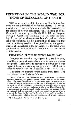 EXEMPTION IN THE WORLD WAR FOR 
THOSE OF NONCOMBATANT FAITH 
THE American Republic from its earliest history has 
stood for the principles of justice and liberty. It has ac-corded 
to every man a right to worship God according to 
the dictates of his own conscience. These principles of the 
Constitution were recognized by the United States Congress 
during the Great War in making exemption from the bear-ing 
of arms to those who were members of any church whose 
religious convictions did not permit them to engage in this 
form of military service. This provision by the govern-ment, 
and the sections of the law relating to the same, were 
published in the Review and Herald and are reproduced 
in this chapter. 
EXEMPTIONS IN THE SELECTIVE DRAFT LAW* 
Congress has passed a law, approved by the President, 
providing a national army with which to meet the present 
emergency. This army is to be composed of volunteers who 
augment the regular standing army, also men called out by 
selective draft to serve their country in the present crisis. 
This same law exempts certain classes from draft. The 
exemptions are set forth as follows: 
"Sec. 4. That the Vice-President of the United States, the officers, 
legislative, executive, and judicial, of the United States and of the several 
States, Territories, and the District of Columbia, regular or duly ordained 
ministers of religion, students who at the time of the approval of this act 
are preparing for the ministry in recognized theological or divinity schools, 
and all persons in the military and naval service of the United States shall 
be exempt from the selective draft herein prescribed ; and nothing in this 
act contained shall be construed to require or compel any person to serve 
in any of the forces herein provided for who is found to be a member of 
any well-recognized religious sect or organization at present organized 
* I. H. Evans, in the Review and Herald, June 14, 1917. 
109 
 