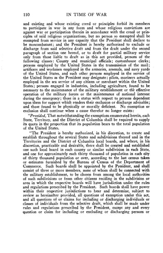 110 IN TIME OF WAR 
and existing and whose existing creed or principles forbid its members 
to participate in war in any form and whose religious convictions are 
against war or participation therein in accordance with the creed or prin-ciples 
of said religious organizations, but no person so exempted shall be 
exempted from service in any capacity that the President shall declare to 
be noncombatant; and the President is hereby authorized to exclude or 
discharge from said selective draft and from the draft under the second 
paragraph of section one hereof, or to draft for partial military service 
only from those liable to draft as in this act provided, persons of the 
following classes: County and municipal officials; customhouse clerks; 
persons employed by the United States in the transmission of the mail; 
artificers and workmen employed in the armories, arsenals, and navy yards 
of the United States, and such other persons employed in the service of 
the United States as the President may designate; pilots, mariners actually 
employed in the sea service of any citizen or merchant within the United 
States; persons engaged in industries, including agriculture, found to be 
necessary to the maintenance of the military establishment or the effective 
operation of the military forces or the maintenance of national interest 
during the emergency; those in a status with respect to persons dependent 
upon them for support which renders their exclusion or discharge advisable; 
and those found to be physically or morally deficient. No exemption or 
exclusion shall continue when a cause therefor no longer exists: 
"Provided, That notwithstanding the exemptions enumerated herein, each 
State, Territory, and the District of Columbia shall be required to supply 
its quota in the proportion that its population bears to the total population 
of the United States. 
"The President is hereby authorized, in his discretion, to create and 
establish throughout the several States and subdivisions thereof and in the 
Territories and the District of Columbia local boards, and where, in his 
discretion, practicable and desirable, there shall be created and established 
one such local board in each county or similar subdivision in each State, 
and one for approximately each thirty thousand of population in each city 
of thirty thousand population or over, according to the last census taken 
or estimates furnished by the Bureau of Census of the Department of 
Commerce. Such boards shall be appointed by the President, and shall 
consist of three or more members, none of whom shall be connected with 
the military establishment, to be chosen from among the local authorities 
of such subdivisions or from other citizens residing in the subdivision or 
area in which the respective boards will have jurisdiction under the rules 
and regulations prescribed by the President. Such boards shall have power 
within their respective jurisdictions to hear and determine, subject to 
review as hereinafter provided, all questions of exemption under this act, 
and all questions of or claims for including or discharging individuals or 
classes of individuals from the selective draft, which shall be made under 
rules and regulations prescribed by the President, except any and every 
question or claim for including or excluding or discharging persons or 
 