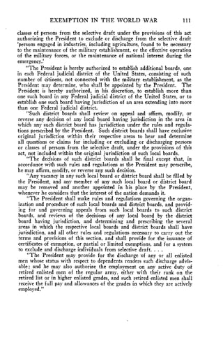 EXEMPTION IN THE WORLD WAR ill 
classes of persons from the selective draft under the provisions of this act 
authorizing the President to exclude or discharge from the selective draft 
`persons engaged in industries, including agriculture, found to be necessary 
to the maintenance of the military establishment, or the effective operation 
of the military forces, or the maintenance of national interest during the 
emergency.' 
"The President is hereby authorized to establish additional boards, one 
in each Federal judicial district of the United States, consisting of such 
number of citizens, not connected with the military establishment, as the 
President may determine, who shall be appointed by the President. The 
President is hereby authorized, in his discretion, to establish more than 
one such board in any Federal judicial district of the United States, or to 
establish one such board having jurisdiction of an area extending into more 
than one Federal judicial district. 
"Such district boards shall review on appeal and affirm, modify, or 
reverse any decision of any local board having jurisdiction in the area in 
which any such district board has jurisdiction under the rules and regula-tions 
prescribed by the President. Such district boards shall have exclusive 
original jurisdiction within their respective areas to hear and determine 
all questions or claims for including or excluding or discharging persons 
or classes of persons from the selective draft, under the provisions of this 
act, not included within the original jurisdiction of such local boards. 
"The decisions of such district boards shall be final except that, in 
accordance with such rules and regulations as the President may prescribe, 
he may affirm, modify, or reverse any such decision. 
"Any vacancy in any such local board or district board shall be filled by 
the President, and any member of any such local board or district board 
may be removed and another appointed in his place by the President, 
whenever he considers that the interest of the nation demands it. 
"The President shall make rules and regulations governing the organ-ization 
and procedure of such local boards and district boards, and provid-ing 
for and governing appeals from such local boards to such district 
boards, and reviews of the decisions of any local board by the district 
board having jurisdiction, and determining and prescribing the several 
areas in which the respective local boards and district boards shall have 
jurisdiction, and all other rules and regulations necessary to carry out the 
terms and provisions of this section, and shall provide for the issuance of 
certificates of exemption, or partial or limited exemptions, and for a system 
to exclude and discharge individuals from selective draft. . . . 
"The President may provide for the discharge of any or all enlisted 
men whose status with respect to dependents renders such discharge advis-able; 
and he may also authorize the employment on any active duty of 
retired enlisted men of the regular army, either with their rank on the 
retired list or in higher enlisted grades, and such retired enlisted men shall 
receive the full pay and allowances of the grades in which they are actively 
employed." 
 