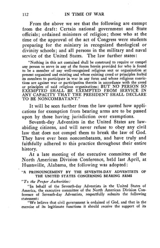 112 IN TIME OF WAR 
From the above we see that the following are exempt 
from the draft: Certain national government and State 
officials; ordained ministers of religion; those who at the 
time of the approval of the act of Congress were students 
preparing for the ministry in recognized theological or 
divinity schools; and all persons in the military and naval 
service of the United States. The law further states: 
"Nothing in this act contained shall be construed to require or compel 
any person to serve in any of the forces herein provided for who is found 
to be a member of any well-recognized religious sect or organization at 
present organized and existing and whose existing creed or principles forbid 
its members to participate in war in any form and whose religious convic-tions 
are against war or participation therein in accordance with the creed 
or principles of said religious organizations; BUT NO PERSON SO 
EXEMPTED SHALL BE EXEMPTED FROM SERVICE IN 
ANY CAPACITY THAT THE PRESIDENT SHALL DECLARE 
TO BE NONCOMBATANT." 
It will be seen further from the law quoted how appli-cations 
for exemption from bearing arms are to be passed 
upon by those having jurisdiction over exemptions. 
Seventh-day Adventists in the United States are law-abiding 
citizens, and will never refuse to obey any civil 
law that does not compel them to break the law of God. 
They have ever been noncombatants, and have truly and 
faithfully adhered to this practice throughout their entire 
history. 
At a late meeting of the executive committee of the 
North American Division Conference, held last April, at 
Huntsville, Alabama, the following was adopted: 
"A PRONOUNCEMENT BY THE SEVENTH-DAY ADVENTISTS OF 
THE UNITED STATES CONCERNING BEARING ARMS 
"To the Proper Authorities: 
"In behalf of the Seventh-day Adventists in the United States of 
America, the executive committee of the North American Division Con-ference 
of Seventh-day Adventists, respectfully submits the following 
statement ; 
"We believe that civil government is ordained of God, and that in the 
exercise of its legitimate functions it should receive the support of its 
 