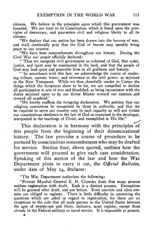 EXEMPTION IN THE WORLD WAR 113 
citizens. We believe in the principles upon which this government was 
founded. We are loyal to its Constitution, which is based upon the prin-ciples 
of democracy, and guarantees civil and religious liberty to all its 
citizens. 
"We deplore that our nation has been drawn into the horrors of war, 
and shall continually pray that the God of heaven may speedily bring 
peace to our country. 
"We have been noncombatants throughout our history. During the 
Civil War our people officially declared: 
" 'That we recognize civil government as ordained of God, that order, 
justice, and quiet may be maintained in the land, and that the people of 
God may lead quiet and peaceable lives in all godliness and honesty. 
" 'In accordance with this fact, we acknowledge the justice of render-ing 
tribute, custom, honor, and reverence to the civil power, as enjoined 
in the New Testament. While we thus cheerfully render to Caesar the 
things which the Scriptures show to be his, we are compelled to decline 
all participation in acts of war and bloodshed, as being inconsistent with the 
duties enjoined upon us by our divine Master toward our enemies and 
toward all mankind.' 
"We hereby reaffirm the foregoing declaration. We petition that our 
religious convictions be recognized by those in authority, and that we 
be required to serve our country only in such capacity as will not violate 
our conscientious obedience to the law of God as contained in the decalogue, 
interpreted in the teachings of Christ, and exemplified in His life." 
This declaration is in harmony with the principles of 
this people from the beginning of their denominational 
history. The law provides a course of procedure to be 
pursued by conscientious noncombatants who may be drafted 
for service. Section four, above quoted, outlines how the 
government will proceed to give each case consideration. 
Speaking of this section of the law and how the War 
Department plans to carry it out, the Official Bulletin, 
under date of May 24, declares: 
"The War Department authorizes the following: 
"Provost Marshal General E. H. Crowder finds that many persons 
confuse registration with draft. Each is a distinct process. Exemptions 
will be granted after draft, and not before. Even convicts and alien ene-mies 
are obliged to register. There is little difficulty in answering the 
questions which are asked in regard to registration, for there are no 
exceptions to the rule that all male persons in the United States between 
the ages of twenty-one and thirty, inclusive, must register, except those 
already in the Federal military or naval service. It is impossible at present, 
 