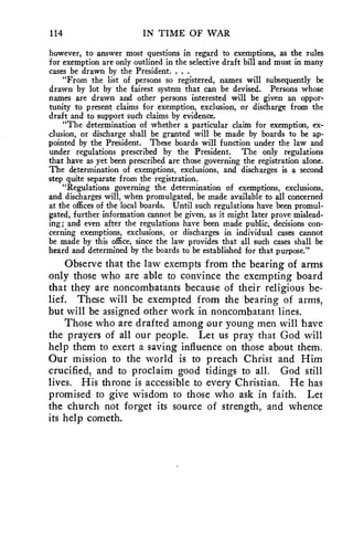 114 IN TIME OF WAR 
however, to answer most questions in regard to exemptions, as the rules 
for exemption are only outlined in the selective draft bill and must in many 
cases be drawn by the President. . . . 
"From the list of persons so registered, names will subsequently be 
drawn by lot by the fairest system that can be devised. Persons whose 
names are drawn and other persons interested will be given an oppor-tunity 
to present claims for exemption, exclusion, or discharge from the 
draft and to support such claims by evidence. 
"The determination of whether a particular claim for exemption, ex-clusion, 
or discharge shall be granted will be made by boards to be ap-pointed 
by the President. These boards will function under the law and 
under regulations prescribed by the President. The only regulations 
that have as yet been prescribed are those governing the registration alone. 
The determination of exemptions, exclusions, and discharges is a second 
step quite separate from the registration. 
"Regulations governing the determination of exemptions, exclusions, 
and discharges will, when promulgated, be made available to all concerned 
at the offices of the local boards. Until such regulations have been promul-gated, 
further information cannot be given, as it might later prove mislead-ing; 
and even after the regulations have been made public, decisions con-cerning 
exemptions, exclusions, or discharges in individual cases cannot 
be made by this office, since the law provides that all such cases shall be 
heard and determined by the boards to be established for that purpose." 
Observe that the law exempts from the bearing of arms 
only those who are able to convince the exempting board 
that they are noncombatants because of their religious be-lief. 
These will be exempted from the bearing of arms, 
but will be assigned other work in noncombatant lines. 
Those who are drafted among our young men will have 
the prayers of all our people. Let us pray that God will 
help them to exert a saving influence on those about them. 
Our mission to the world is to preach Christ and Him 
crucified, and to proclaim good tidings to all. God still 
lives. His throne is accessible to every Christian. He has 
promised to give wisdom to those who ask in faith. Let 
the church not forget its source of strength, and whence 
its help cometh. 
 