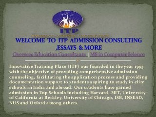 Innovative Training Place (ITP) was founded in the year 1993
with the objective of providing comprehensive admission
counseling, facilitating the application process and providing
documentation support to students aspiring to study in elite
schools in India and abroad. Our students have gained
admission in Top Schools including Harvard, MIT, University
of California at Berkley, University of Chicago, ISB, INSEAD,
NUS and Oxford among others.
 