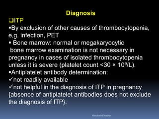 Diagnosis
ITP
By exclusion of other causes of thrombocytopenia,
e,g. infection, PET
 Bone marrow: normal or megakaryocytic
bone marrow examination is not necessary in
pregnancy in cases of isolated thrombocytopenia
unless it is severe (platelet count <30 × 109/L).
Antiplatelet antibody determination:
not readily available
not helpful in the diagnosis of ITP in pregnancy
{absence of antiplatelet antibodies does not exclude
the diagnosis of ITP}.
Aboubakr Elnashar
 