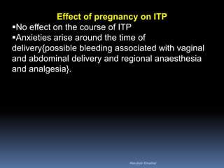 Effect of pregnancy on ITP
No effect on the course of ITP
Anxieties arise around the time of
delivery{possible bleeding associated with vaginal
and abdominal delivery and regional anaesthesia
and analgesia}.
Aboubakr Elnashar
 