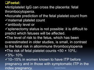 Foetal:
Antiplatelet IgG can cross the placenta: fetal
thrombocytopenia.
Accurate prediction of the fetal platelet count from
maternal platelet count
antibody level or
splenectomy status is not possible: it is difficult to
predict which fetuses will be affected.
The level of risk to the fetus, which has been
overestimated in older studies, is small, in contrast
to the fetal risk in alloimmune thrombocytopenia
The risk of fetal platelet counts <50 × 109/L:
5%- 10%
10–15% in women known to have ITP before
pregnancy and in those with symptomatic ITP in the
index pregnancy. Aboubakr Elnashar
 