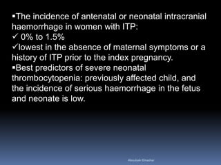 The incidence of antenatal or neonatal intracranial
haemorrhage in women with ITP:
 0% to 1.5%
lowest in the absence of maternal symptoms or a
history of ITP prior to the index pregnancy.
Best predictors of severe neonatal
thrombocytopenia: previously affected child, and
the incidence of serious haemorrhage in the fetus
and neonate is low.
Aboubakr Elnashar
 