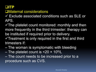 ITP
Maternal considerations
 Exclude associated conditions such as SLE or
APS.
The platelet count monitored: monthly and then
more frequently in the third trimester: therapy can
be instituted if required prior to delivery.
Treatment is only required in the first and third
trimesters if:
– The woman is symptomatic with bleeding
– The platelet count is <20 × 109/L
– The count needs to be increased prior to a
procedure such as CVS.
Aboubakr Elnashar
 