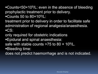 Counts<50×109/L: even in the absence of bleeding
prophylactic treatment prior to delivery.
Counts 50 to 80×109/L:
treatment prior to delivery in order to facilitate safe
administration of regional analgesia/anaesthesia.
CS:
only required for obstetric indications
Epidural and spinal anaesthesia:
safe with stable counts >75 to 80 × 109/L.
Bleeding time:
does not predict haemorrhage and is not indicated.
Aboubakr Elnashar
 