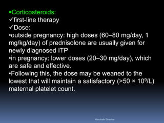 Corticosteroids:
first-line therapy
Dose:
•outside pregnancy: high doses (60–80 mg/day, 1
mg/kg/day) of prednisolone are usually given for
newly diagnosed ITP
•in pregnancy: lower doses (20–30 mg/day), which
are safe and effective.
•Following this, the dose may be weaned to the
lowest that will maintain a satisfactory (>50 × 109/L)
maternal platelet count.
Aboubakr Elnashar
 