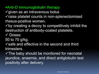 Anti-D immunoglobulin therapy
given as an intravenous bolus
raise platelet counts in non-splenectomised
rhesus-positive women.
by creating a decoy to competitively inhibit the
destruction of antibody-coated platelets.
 Doses:
50 to 70 g/kg.
safe and effective in the second and third
trimesters.
The baby should be monitored for neonatal
jaundice, anaemia, and direct antiglobulin test
positivity after delivery.
Aboubakr Elnashar
 