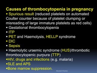 Causes of thrombocytopenia in pregnancy
 Spurious result (reduced platelets on automated
Coulter counter because of platelet clumping or
misreading of large immature platelets as red cells)
 Gestational thrombocytopenia
 ITP
 PET and Haemolysis, HELLP syndrome
 DIC
 Sepsis
 Haemolytic uraemic syndrome (HUS)/thrombotic
thrombocytopenic purpura (TTP)
HIV, drugs and infections (e.g. malaria)
SLE and APS
Bone marrow suppression. Aboubakr Elnashar
 