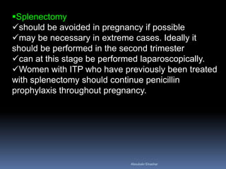Splenectomy
should be avoided in pregnancy if possible
may be necessary in extreme cases. Ideally it
should be performed in the second trimester
can at this stage be performed laparoscopically.
Women with ITP who have previously been treated
with splenectomy should continue penicillin
prophylaxis throughout pregnancy.
Aboubakr Elnashar
 
