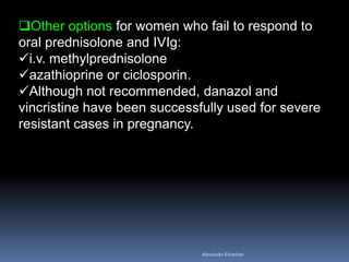 Other options for women who fail to respond to
oral prednisolone and IVIg:
i.v. methylprednisolone
azathioprine or ciclosporin.
Although not recommended, danazol and
vincristine have been successfully used for severe
resistant cases in pregnancy.
Aboubakr Elnashar
 