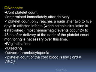 Neonate:
Cord platelet count
determined immediately after delivery
 platelet count only reaches a nadir after two to five
days in affected infants {when splenic circulation is
established}: most hemorrhagic events occur 24 to
48 hs after delivery at the nadir of the platelet count:
monitoring is necessary over this time.
IVIg indications
Bleeding
severe thrombocytopenia
platelet count of the cord blood is low (<20 ×
109/L).
Aboubakr Elnashar
 