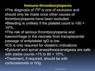 Immune thrombocytopenia
The diagnosis of ITP is one of exclusion and
should only be made once other causes of
thrombocytopenia have been excluded.
Bleeding is unlikely if the platelet count is >50 ×
109/L.
The risk of serious thrombocytopenia and
haemorrhage in the neonate from transplacental
passage of antiplatelet IgG is low.
CS is only required for obstetric indications
Epidural and spinal anaesthesia/analgesia are safe
with stable counts >75 to 80 × 109/L.
Treatment, if required, should be with
corticosteroids or IVIg.
Aboubakr Elnashar
 