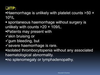 ITP:
Haemorrhage is unlikely with platelet counts >50 ×
109/L
 spontaneous haemorrhage without surgery is
unlikely with counts >20 × 109/L.
Patients may present with
skin bruising or
gum bleeding, but
severe haemorrhage is rare.
isolated thrombocytopenia without any associated
haematological abnormality.
no splenomegaly or lymphadenopathy.
Aboubakr Elnashar
 