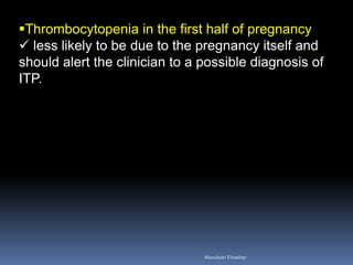 Thrombocytopenia in the first half of pregnancy
 less likely to be due to the pregnancy itself and
should alert the clinician to a possible diagnosis of
ITP.
Aboubakr Elnashar
 