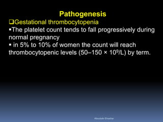Pathogenesis
Gestational thrombocytopenia
The platelet count tends to fall progressively during
normal pregnancy
 in 5% to 10% of women the count will reach
thrombocytopenic levels (50–150 × 109/L) by term.
Aboubakr Elnashar
 