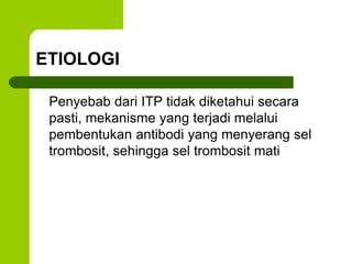 ETIOLOGI 
Penyebab dari ITP tidak diketahui secara 
pasti, mekanisme yang terjadi melalui 
pembentukan antibodi yang menyerang sel 
trombosit, sehingga sel trombosit mati 
 