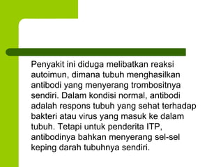 Penyakit ini diduga melibatkan reaksi 
autoimun, dimana tubuh menghasilkan 
antibodi yang menyerang trombositnya 
sendiri. Dalam kondisi normal, antibodi 
adalah respons tubuh yang sehat terhadap 
bakteri atau virus yang masuk ke dalam 
tubuh. Tetapi untuk penderita ITP, 
antibodinya bahkan menyerang sel-sel 
keping darah tubuhnya sendiri. 
 