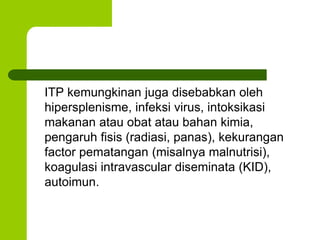 ITP kemungkinan juga disebabkan oleh 
hipersplenisme, infeksi virus, intoksikasi 
makanan atau obat atau bahan kimia, 
pengaruh fisis (radiasi, panas), kekurangan 
factor pematangan (misalnya malnutrisi), 
koagulasi intravascular diseminata (KID), 
autoimun. 
 