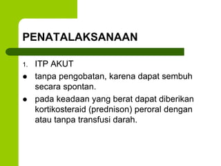 PENATALAKSANAAN 
1. ITP AKUT 
 tanpa pengobatan, karena dapat sembuh 
secara spontan. 
 pada keadaan yang berat dapat diberikan 
kortikosteraid (prednison) peroral dengan 
atau tanpa transfusi darah. 
 
