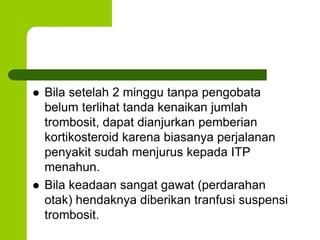 Bila setelah 2 minggu tanpa pengobata 
belum terlihat tanda kenaikan jumlah 
trombosit, dapat dianjurkan pemberian 
kortikosteroid karena biasanya perjalanan 
penyakit sudah menjurus kepada ITP 
menahun. 
 Bila keadaan sangat gawat (perdarahan 
otak) hendaknya diberikan tranfusi suspensi 
trombosit. 
 