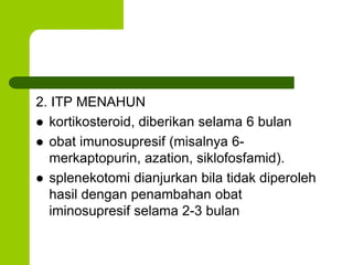 2. ITP MENAHUN 
 kortikosteroid, diberikan selama 6 bulan 
 obat imunosupresif (misalnya 6- 
merkaptopurin, azation, siklofosfamid). 
 splenekotomi dianjurkan bila tidak diperoleh 
hasil dengan penambahan obat 
iminosupresif selama 2-3 bulan 
 
