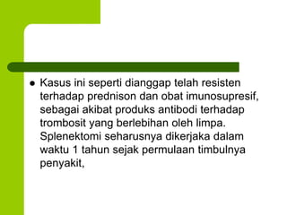  Kasus ini seperti dianggap telah resisten 
terhadap prednison dan obat imunosupresif, 
sebagai akibat produks antibodi terhadap 
trombosit yang berlebihan oleh limpa. 
Splenektomi seharusnya dikerjaka dalam 
waktu 1 tahun sejak permulaan timbulnya 
penyakit, 
 