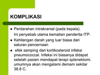 KOMPLIKASI 
 Perdarahan intrakranial (pada kepala). 
Ini penyebab utama kematian penderita ITP. 
 Kehilangan darah yang luar biasa dari 
saluran pencernaan 
 efek samping dari kortikosteroid infeksi 
pneumococcal. Infeksi ini biasanya didapat 
setelah pasien mendapat terapi splenektomi. 
umumnya akan mengalami demam sekitar 
38.8 C. 
 