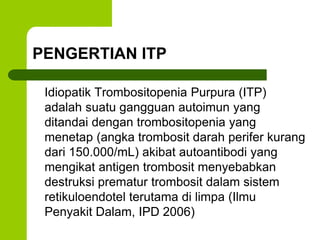 PENGERTIAN ITP 
Idiopatik Trombositopenia Purpura (ITP) 
adalah suatu gangguan autoimun yang 
ditandai dengan trombositopenia yang 
menetap (angka trombosit darah perifer kurang 
dari 150.000/mL) akibat autoantibodi yang 
mengikat antigen trombosit menyebabkan 
destruksi prematur trombosit dalam sistem 
retikuloendotel terutama di limpa (Ilmu 
Penyakit Dalam, IPD 2006) 
 