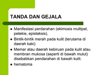 TANDA DAN GEJALA 
 Manifestasi perdarahan (ekimosis multipel, 
petekie, epistaksis). 
 Bintik-bintik merah pada kulit (terutama di 
daerah kaki) 
 Memar atau daerah kebiruan pada kulit atau 
membran mukosa (seperti di bawah mulut) 
disebabkan pendarahan di bawah kulit. 
 hematoma 
 