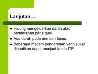 Lanjutan… 
 Hidung mengeluarkan darah atau 
pendarahan pada gusi. 
 Ada darah pada urin dan feses. 
 Beberapa macam pendarahan yang sukar 
dihentikan dapat menjadi tanda ITP. 
 