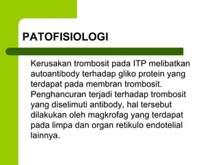 PATOFISIOLOGI 
Kerusakan trombosit pada ITP melibatkan 
autoantibody terhadap gliko protein yang 
terdapat pada membran trombosit. 
Penghancuran terjadi terhadap trombosit 
yang diselimuti antibody, hal tersebut 
dilakukan oleh magkrofag yang terdapat 
pada limpa dan organ retikulo endotelial 
lainnya. 
 