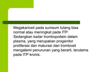 Megakariosit pada sumsum tulang bisa 
normal atau meningkat pada ITP. 
Sedangkan kadar trombopoitein dalam 
plasma, yang merupakan progenitor 
proliferasi dan maturasi dari trombosit 
mengalami penurunan yang berarti, terutama 
pada ITP kronis. 
 