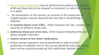  Bone marrow examination may be performed on patients over the age 
of 60 and those who do not respond to treatment, or when the diagnosis 
is in doubt. 
 On examination of the marrow, an increase in the production of 
megakaryocytes may be observed and may help in establishing a 
diagnosis 
 A complete blood count (CBC), which measures the size, number, and 
maturity of different blood cells 
 Additional blood and urine tests, which measure bleeding time and 
detect possible infections 
 Careful review of the child's medications 
 A bone marrow aspiration may be performed to look at child's 
production of platelets and to rule out any abnormal cells your child's 
bone marrow could be producing that could lower platelet counts. 
 