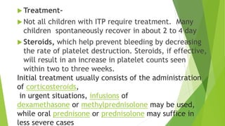 Treatment- 
 Not all children with ITP require treatment. Many 
children spontaneously recover in about 2 to 4 day 
 Steroids, which help prevent bleeding by decreasing 
the rate of platelet destruction. Steroids, if effective, 
will result in an increase in platelet counts seen 
within two to three weeks. 
Initial treatment usually consists of the administration 
of corticosteroids, 
in urgent situations, infusions of 
dexamethasone or methylprednisolone may be used, 
while oral prednisone or prednisolone may suffice in 
less severe cases 
 