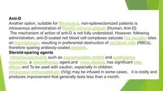 Anti-D 
Another option, suitable for Rh-positive, non-splenectomized patients is 
intravenous administration of Rho(D) immune globulin [Human; Anti-D]. 
The mechanism of action of anti-D is not fully understood. However, following 
administration, anti-D-coated red blood cell complexes saturate Fcγ receptor sites 
on macrophages, resulting in preferential destruction of red blood cells (RBCs), 
therefore sparing antibody-coated platelets. 
Steroid-sparing agents 
Immunosuppresants such as mycophenolate mofetil and azathioprine 
vincristine, a chemotherapy agent,and vinca alkaloid, has significant side-effects 
and To be used with caution, especially in children. 
Intravenous immunoglobulin (IVIg) may be infused in some cases. it is costly and 
produces improvement that generally lasts less than a month. 
 